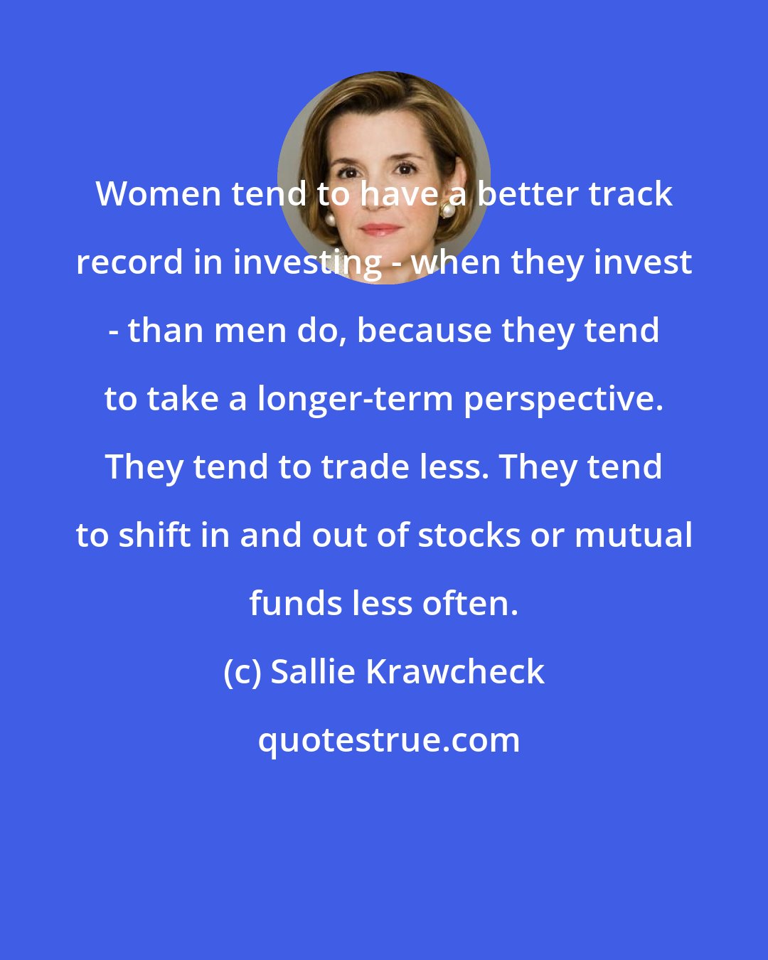 Sallie Krawcheck: Women tend to have a better track record in investing - when they invest - than men do, because they tend to take a longer-term perspective. They tend to trade less. They tend to shift in and out of stocks or mutual funds less often.