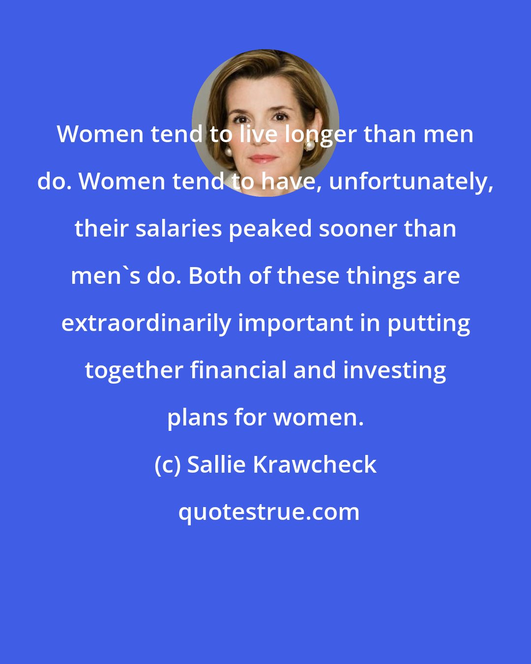 Sallie Krawcheck: Women tend to live longer than men do. Women tend to have, unfortunately, their salaries peaked sooner than men's do. Both of these things are extraordinarily important in putting together financial and investing plans for women.