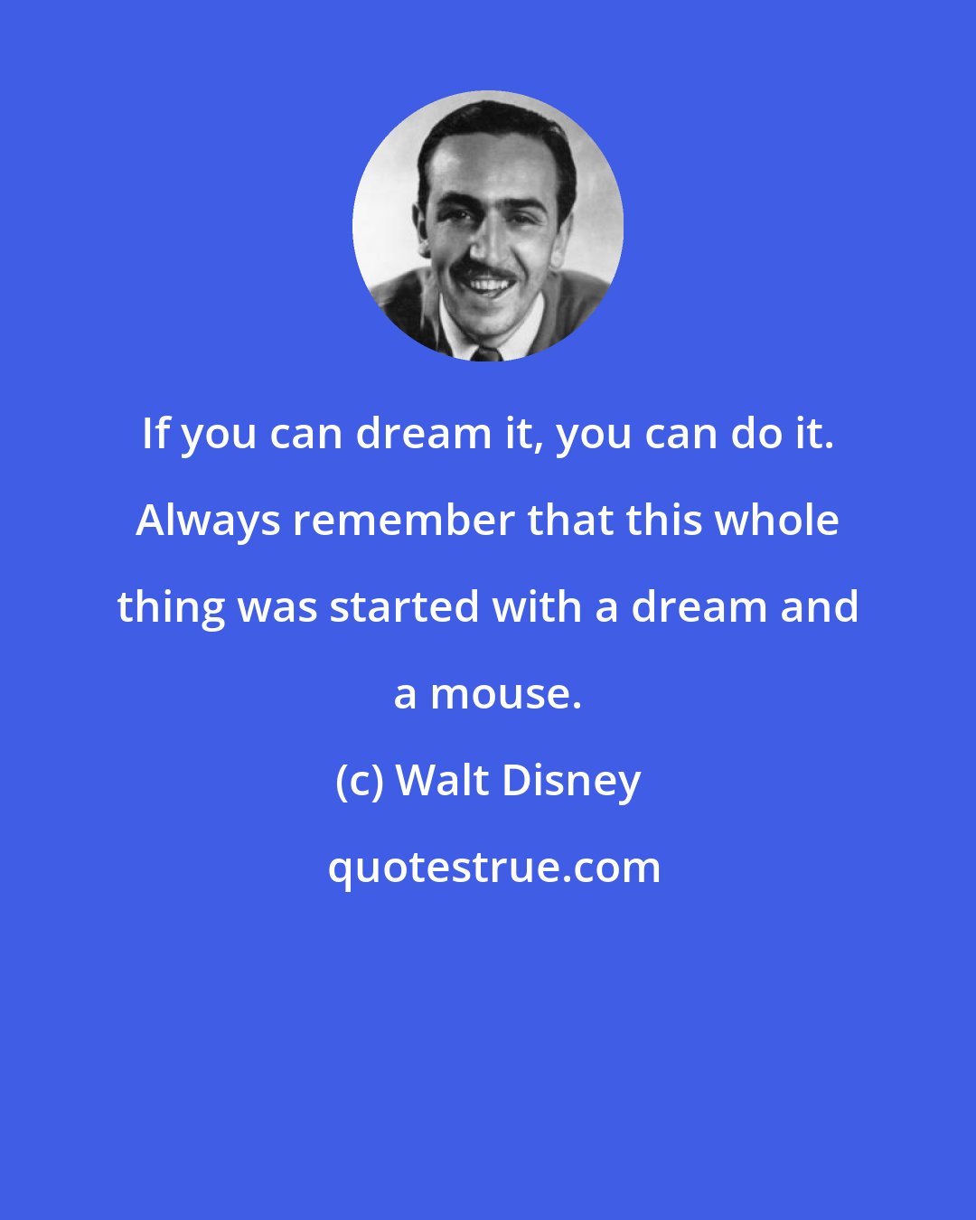 Walt Disney: If you can dream it, you can do it. Always remember that this whole thing was started with a dream and a mouse.