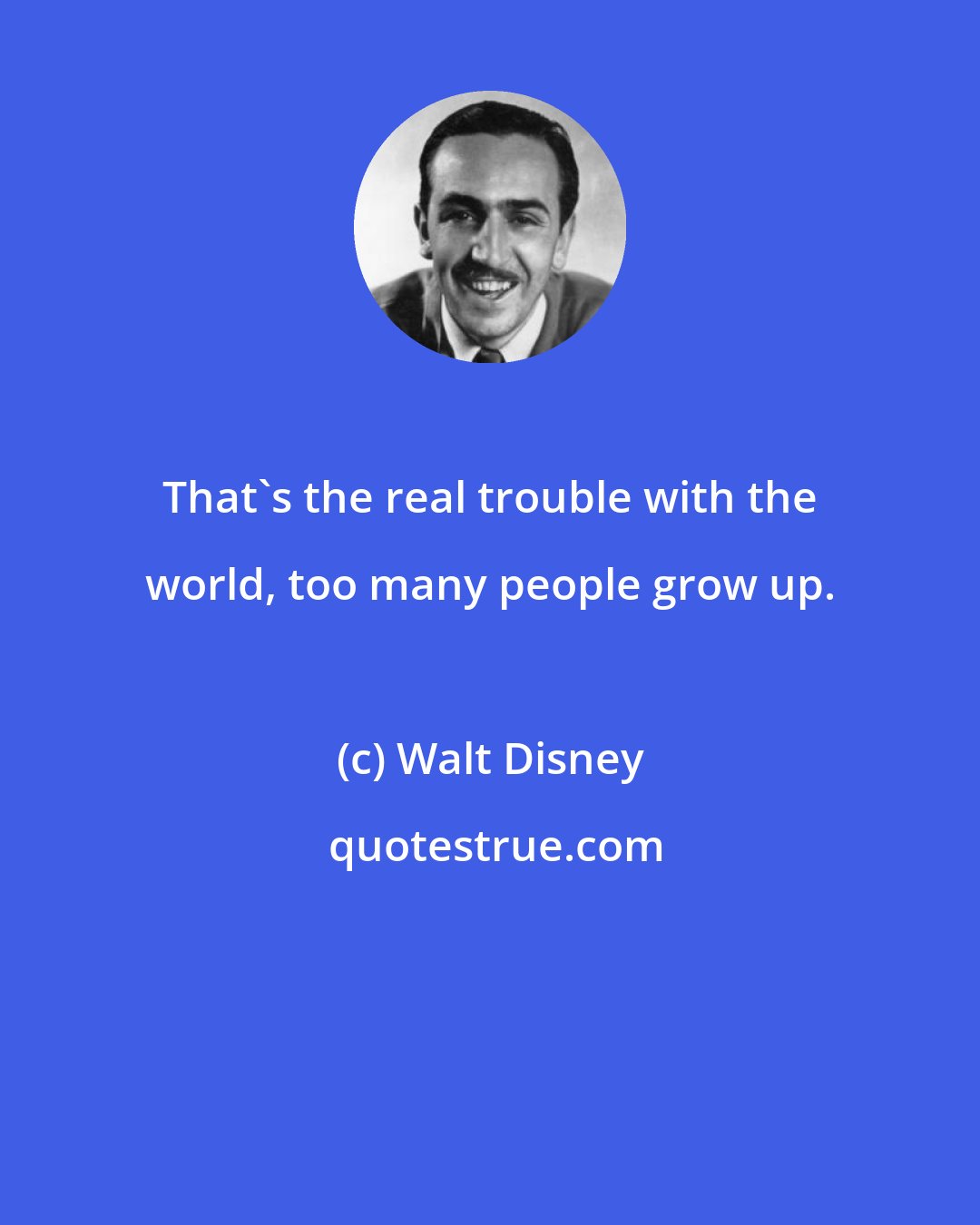Walt Disney: That's the real trouble with the world, too many people grow up.