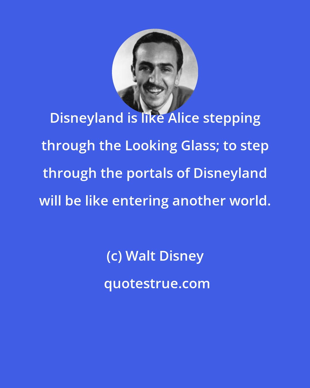 Walt Disney: Disneyland is like Alice stepping through the Looking Glass; to step through the portals of Disneyland will be like entering another world.