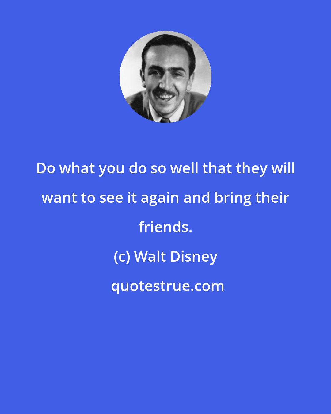 Walt Disney: Do what you do so well that they will want to see it again and bring their friends.