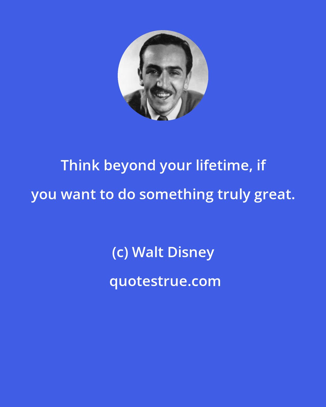 Walt Disney: Think beyond your lifetime, if you want to do something truly great.
