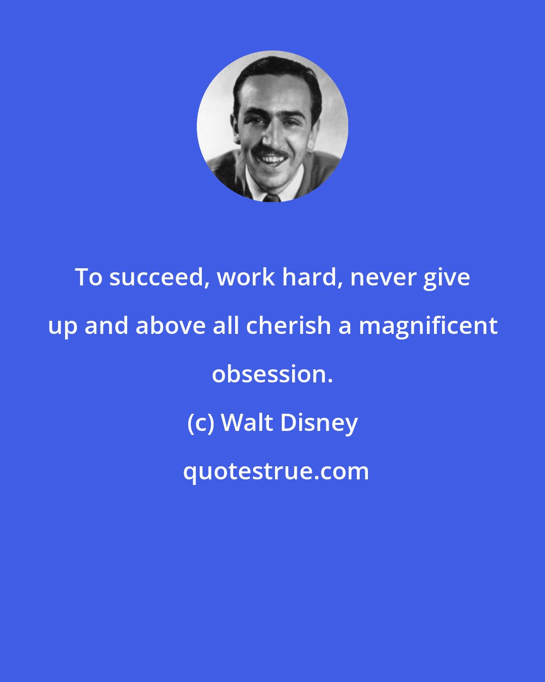 Walt Disney: To succeed, work hard, never give up and above all cherish a magnificent obsession.