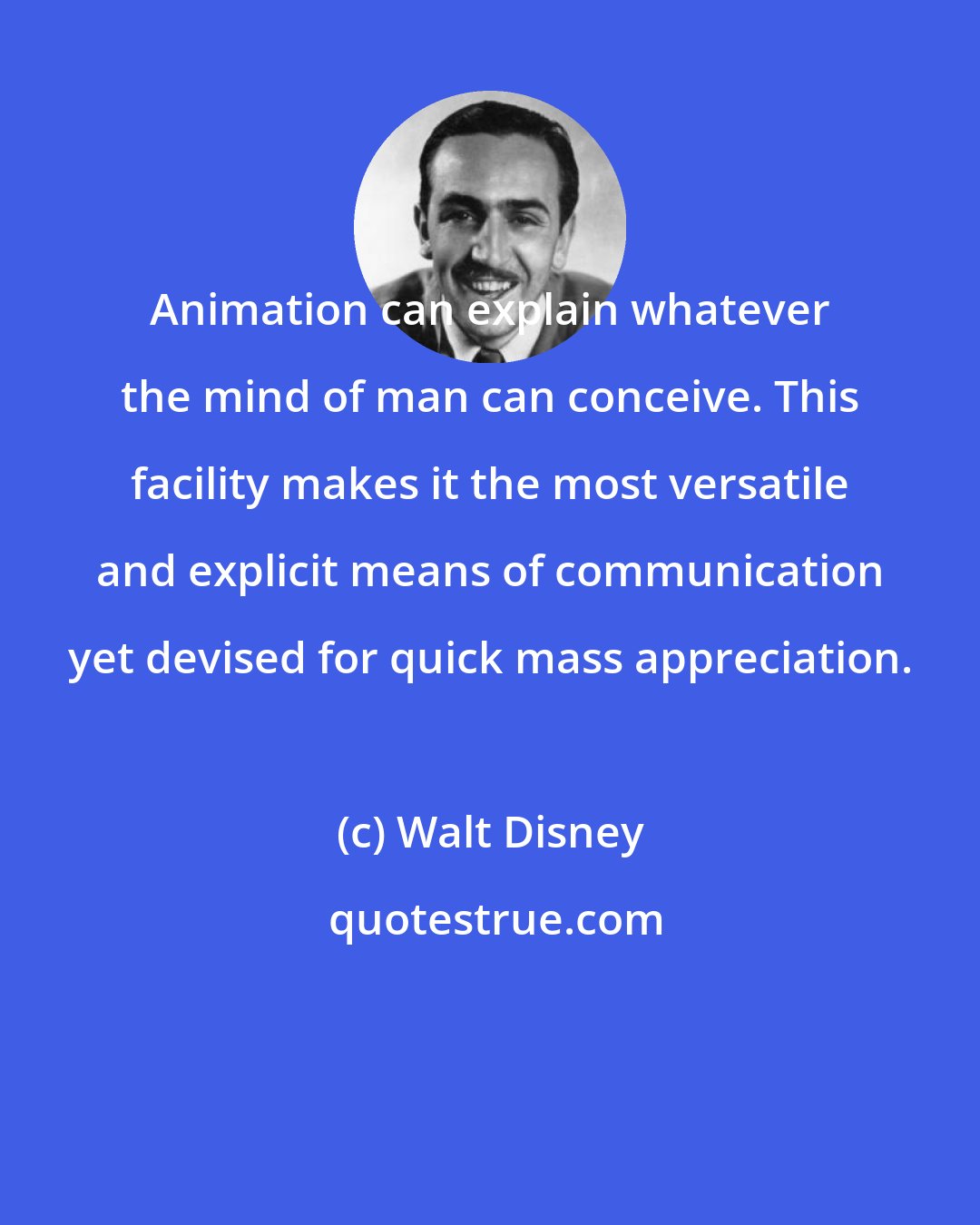 Walt Disney: Animation can explain whatever the mind of man can conceive. This facility makes it the most versatile and explicit means of communication yet devised for quick mass appreciation.
