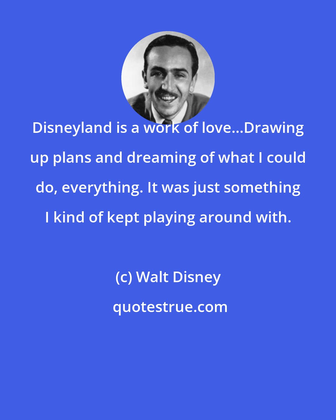 Walt Disney: Disneyland is a work of love...Drawing up plans and dreaming of what I could do, everything. It was just something I kind of kept playing around with.