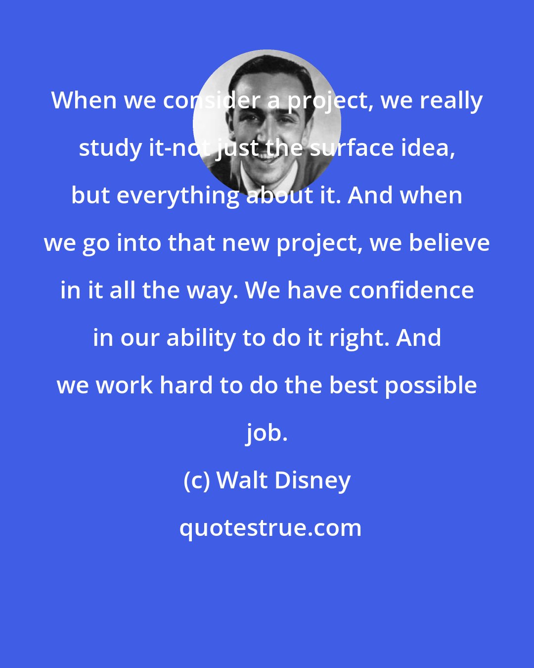 Walt Disney: When we consider a project, we really study it-not just the surface idea, but everything about it. And when we go into that new project, we believe in it all the way. We have confidence in our ability to do it right. And we work hard to do the best possible job.