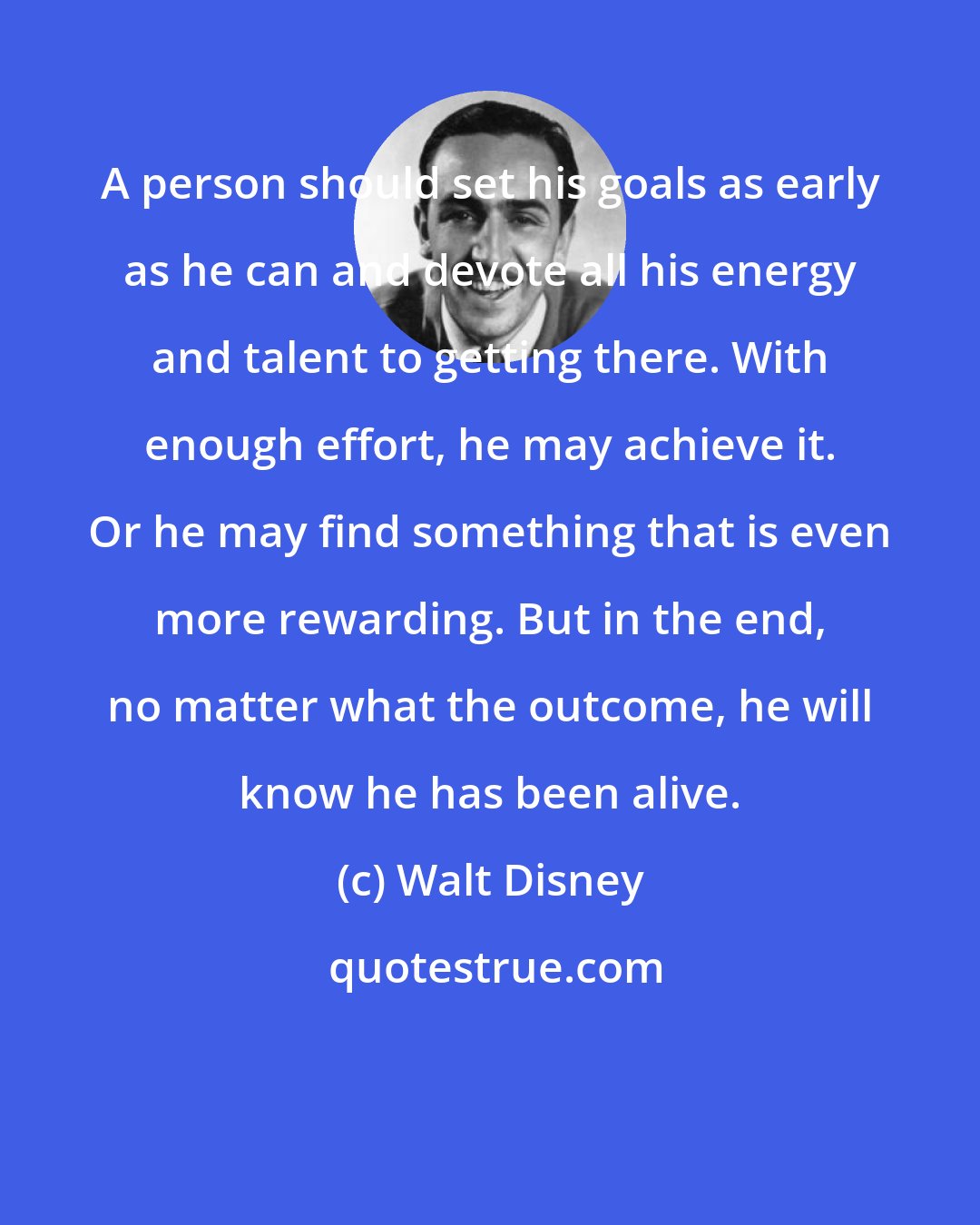 Walt Disney: A person should set his goals as early as he can and devote all his energy and talent to getting there. With enough effort, he may achieve it. Or he may find something that is even more rewarding. But in the end, no matter what the outcome, he will know he has been alive.