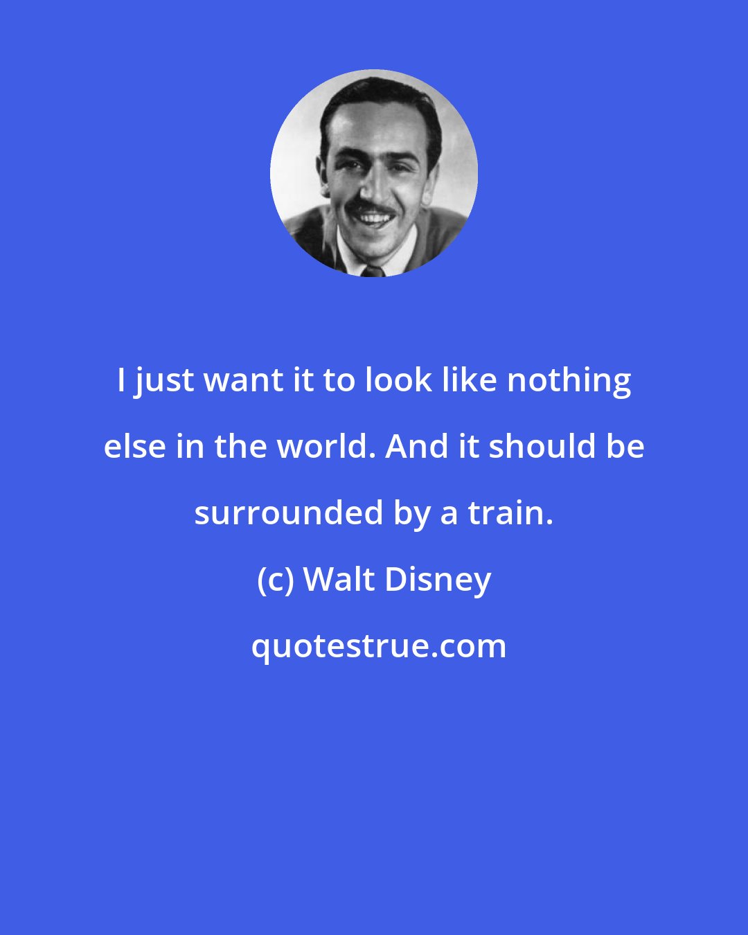 Walt Disney: I just want it to look like nothing else in the world. And it should be surrounded by a train.