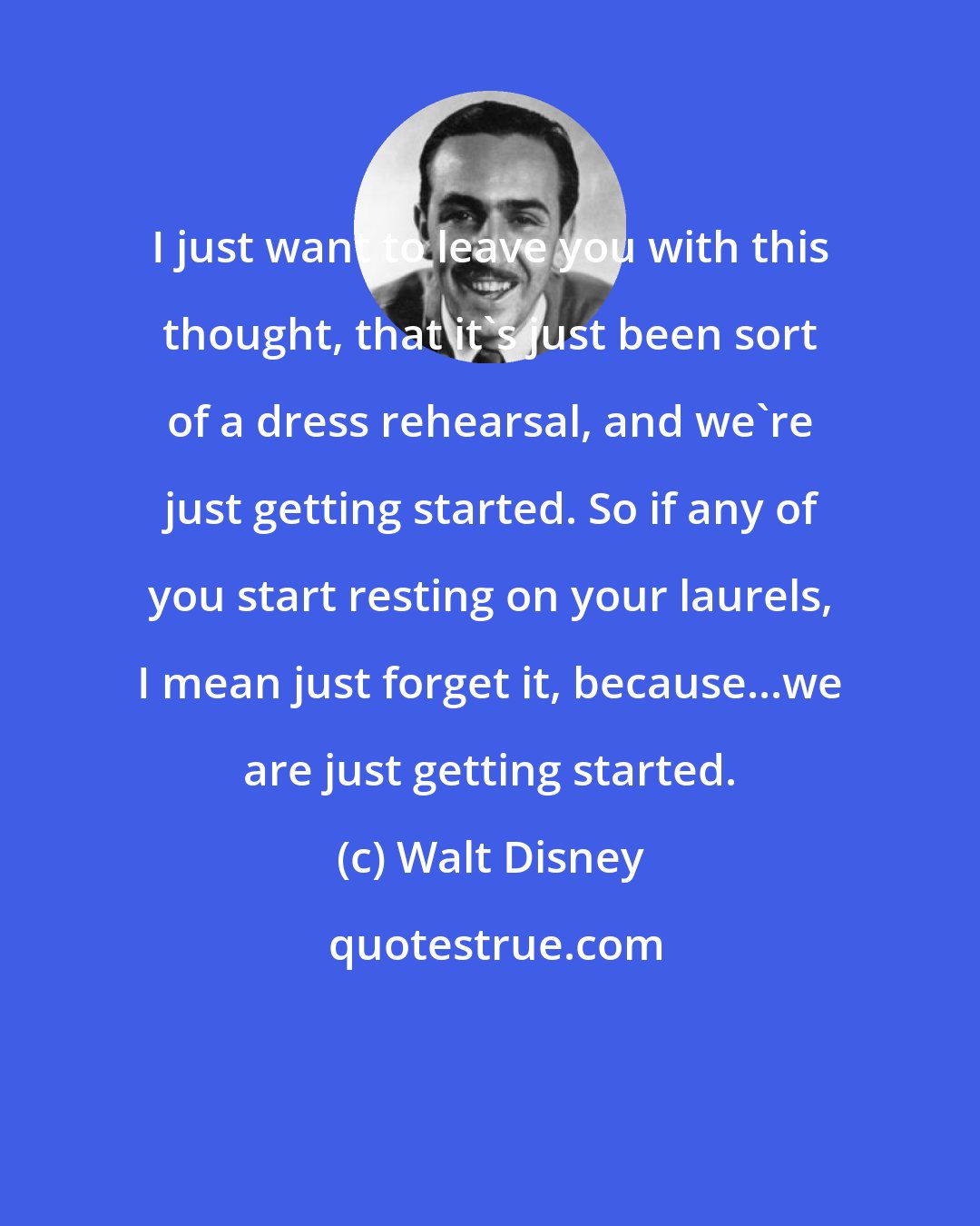 Walt Disney: I just want to leave you with this thought, that it's just been sort of a dress rehearsal, and we're just getting started. So if any of you start resting on your laurels, I mean just forget it, because...we are just getting started.