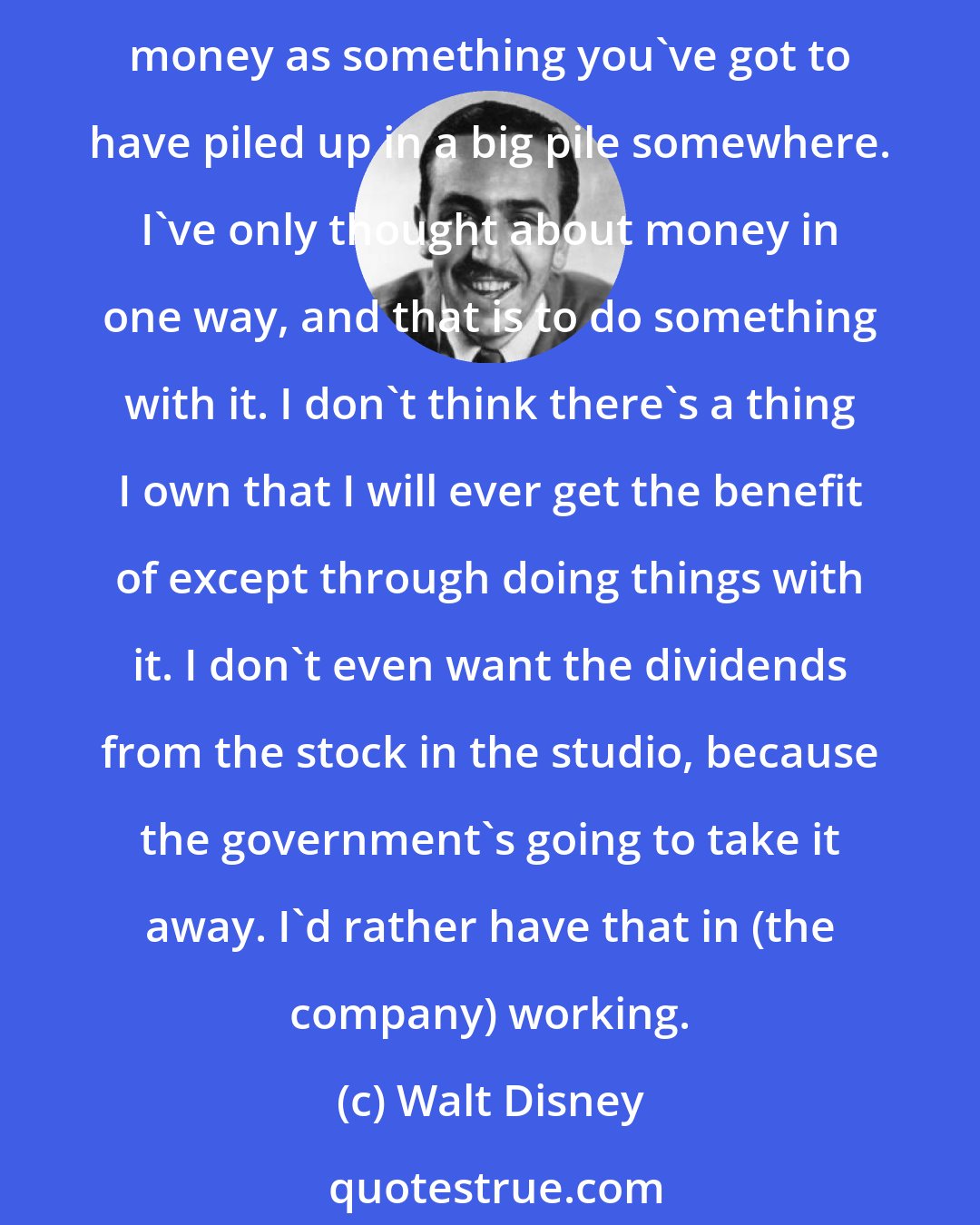 Walt Disney: People look at me in many ways. They've said, 'The guy has no regard for money.' That is not true. I have had regard for money. It depends on who's saying that. Some people worship money as something you've got to have piled up in a big pile somewhere. I've only thought about money in one way, and that is to do something with it. I don't think there's a thing I own that I will ever get the benefit of except through doing things with it. I don't even want the dividends from the stock in the studio, because the government's going to take it away. I'd rather have that in (the company) working.