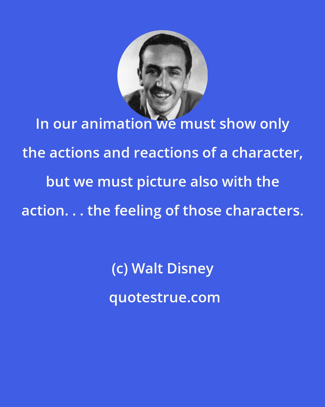 Walt Disney: In our animation we must show only the actions and reactions of a character, but we must picture also with the action. . . the feeling of those characters.
