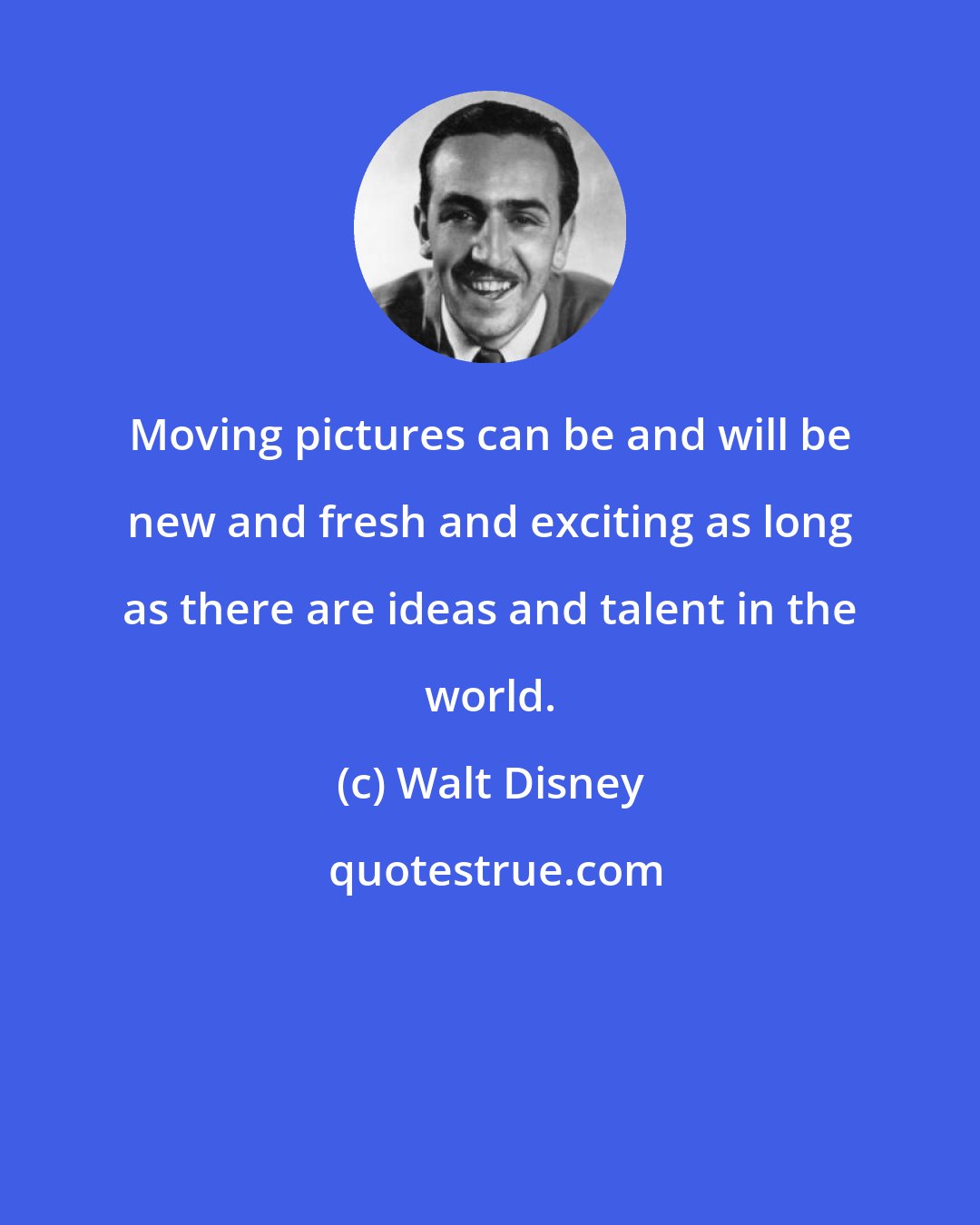 Walt Disney: Moving pictures can be and will be new and fresh and exciting as long as there are ideas and talent in the world.