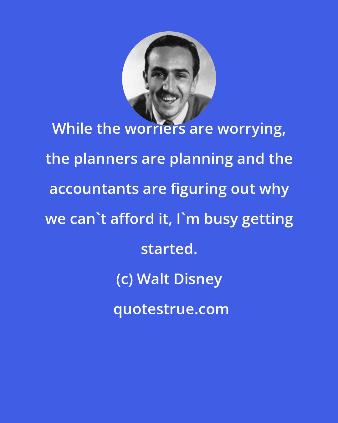 Walt Disney: While the worriers are worrying, the planners are planning and the accountants are figuring out why we can't afford it, I'm busy getting started.
