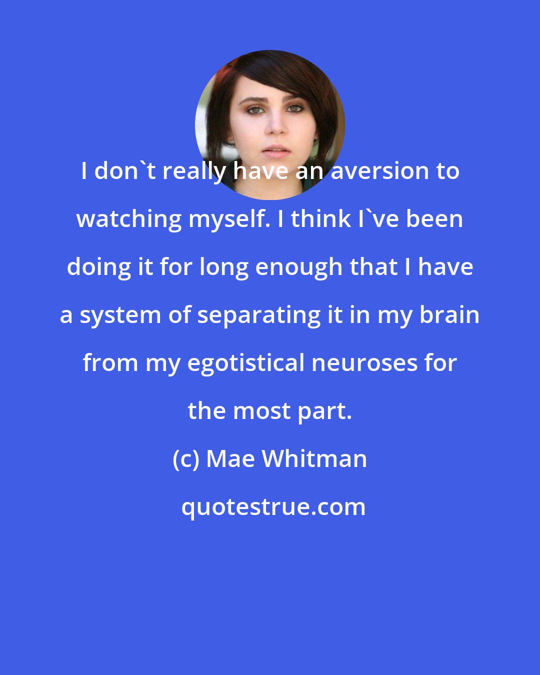 Mae Whitman: I don't really have an aversion to watching myself. I think I've been doing it for long enough that I have a system of separating it in my brain from my egotistical neuroses for the most part.