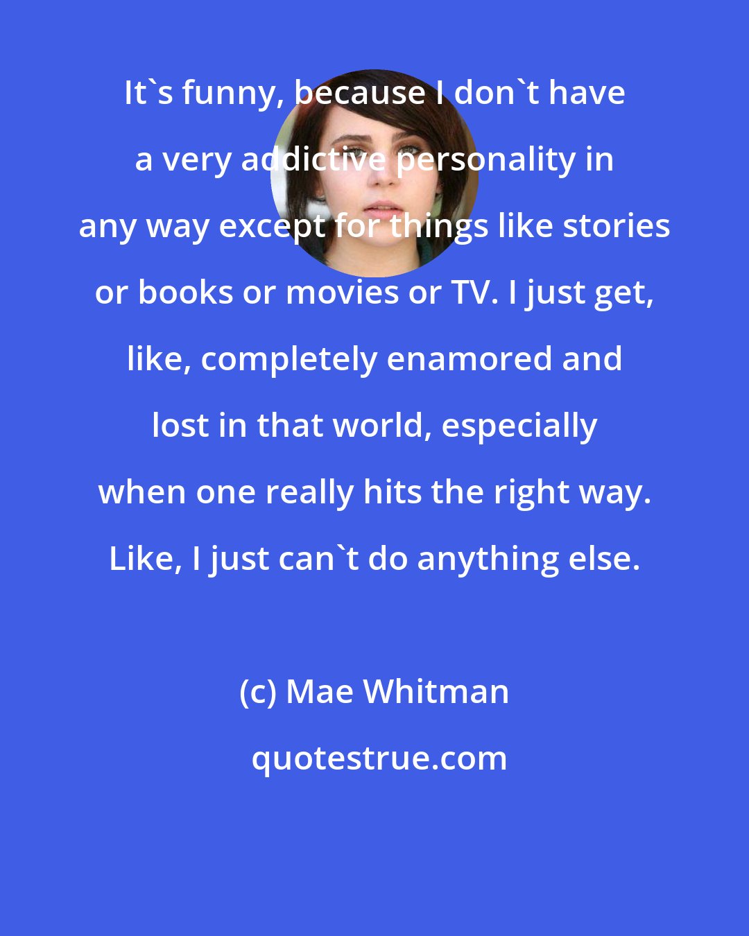 Mae Whitman: It's funny, because I don't have a very addictive personality in any way except for things like stories or books or movies or TV. I just get, like, completely enamored and lost in that world, especially when one really hits the right way. Like, I just can't do anything else.