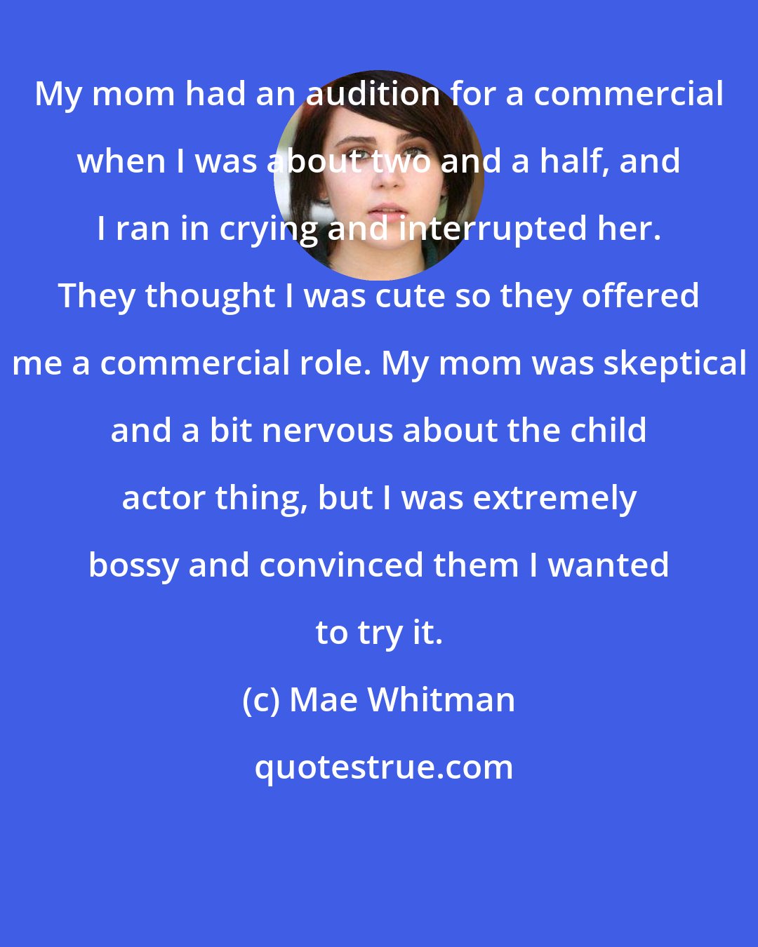 Mae Whitman: My mom had an audition for a commercial when I was about two and a half, and I ran in crying and interrupted her. They thought I was cute so they offered me a commercial role. My mom was skeptical and a bit nervous about the child actor thing, but I was extremely bossy and convinced them I wanted to try it.