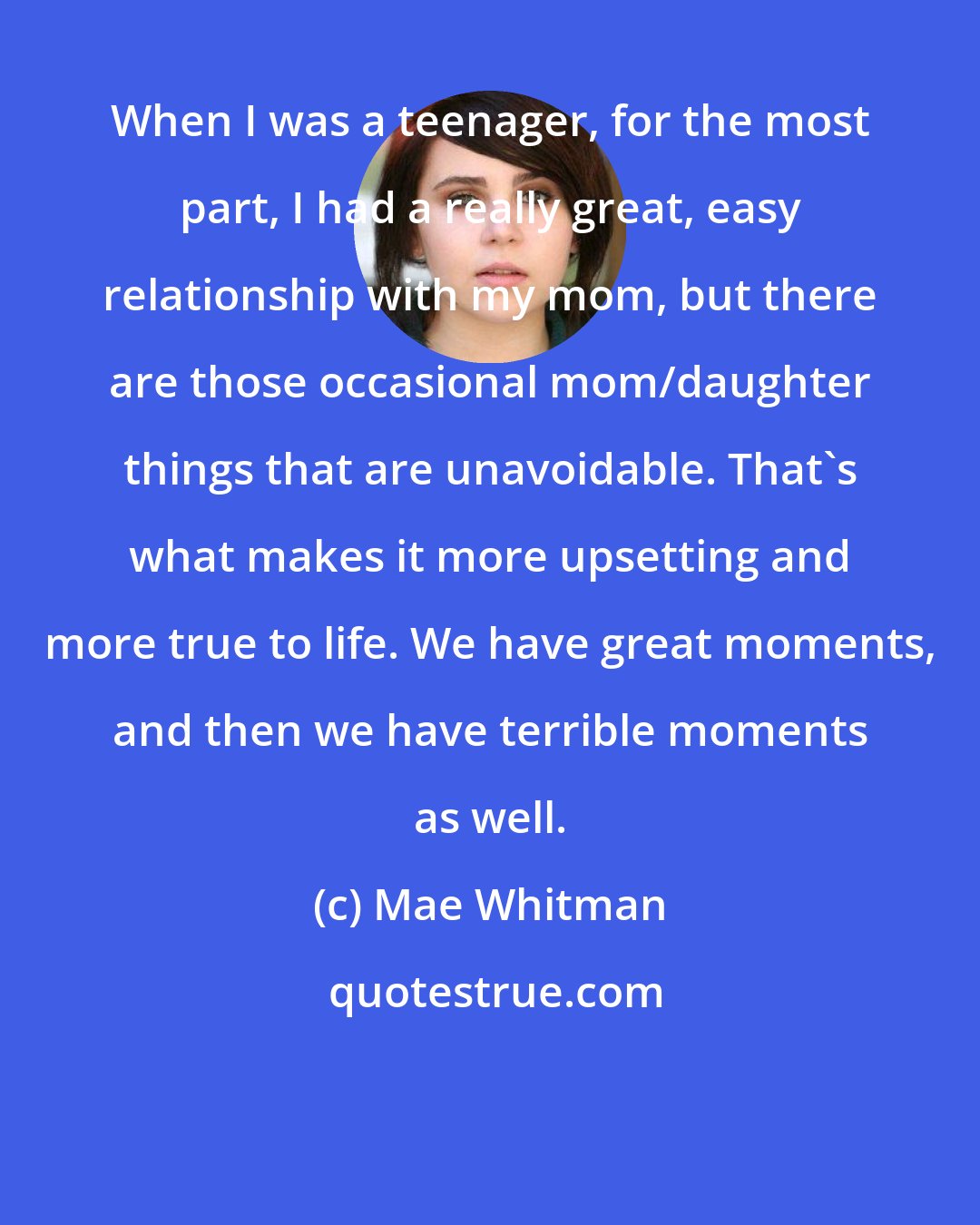 Mae Whitman: When I was a teenager, for the most part, I had a really great, easy relationship with my mom, but there are those occasional mom/daughter things that are unavoidable. That's what makes it more upsetting and more true to life. We have great moments, and then we have terrible moments as well.