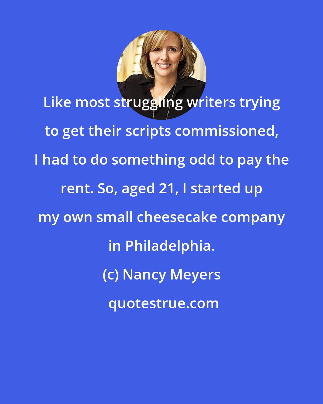Nancy Meyers: Like most struggling writers trying to get their scripts commissioned, I had to do something odd to pay the rent. So, aged 21, I started up my own small cheesecake company in Philadelphia.