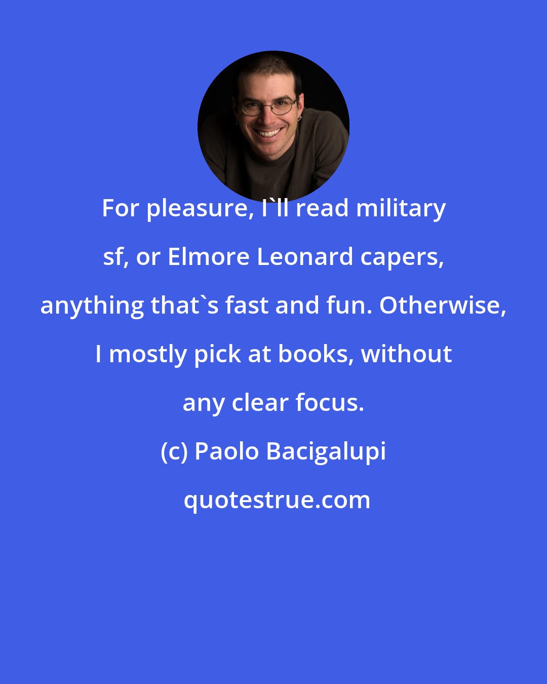 Paolo Bacigalupi: For pleasure, I'll read military sf, or Elmore Leonard capers, anything that's fast and fun. Otherwise, I mostly pick at books, without any clear focus.