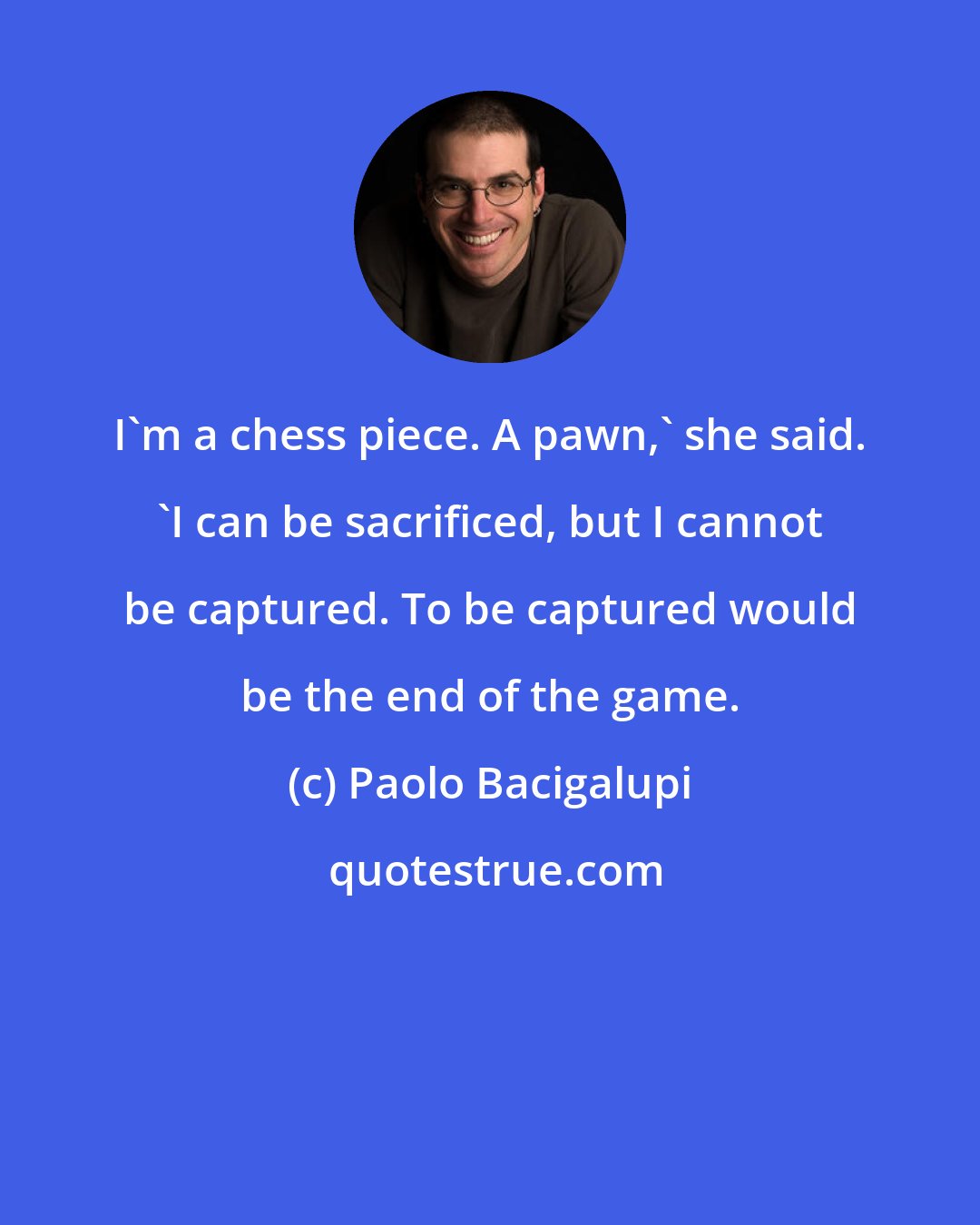 Paolo Bacigalupi: I'm a chess piece. A pawn,' she said. 'I can be sacrificed, but I cannot be captured. To be captured would be the end of the game.