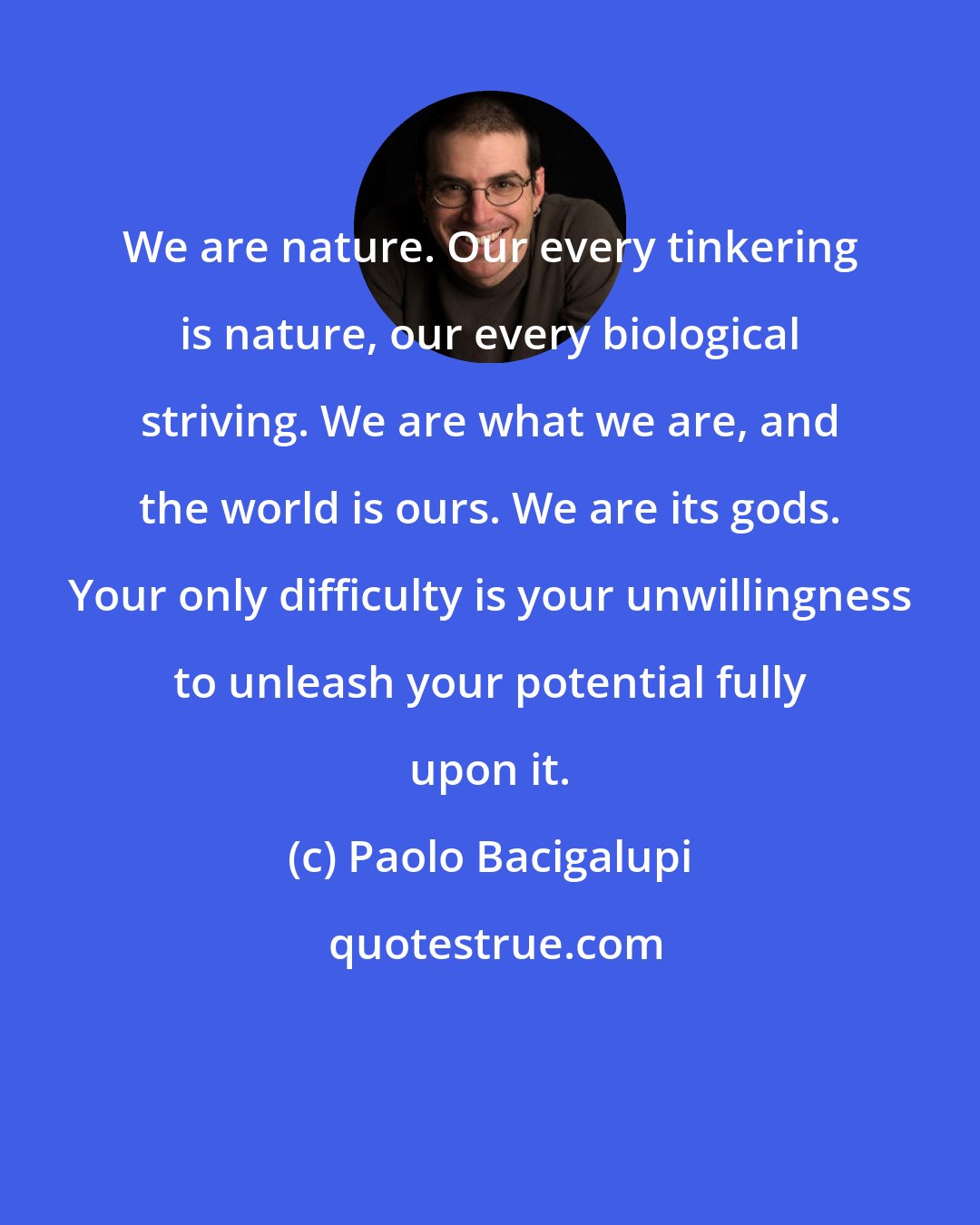 Paolo Bacigalupi: We are nature. Our every tinkering is nature, our every biological striving. We are what we are, and the world is ours. We are its gods. Your only difficulty is your unwillingness to unleash your potential fully upon it.