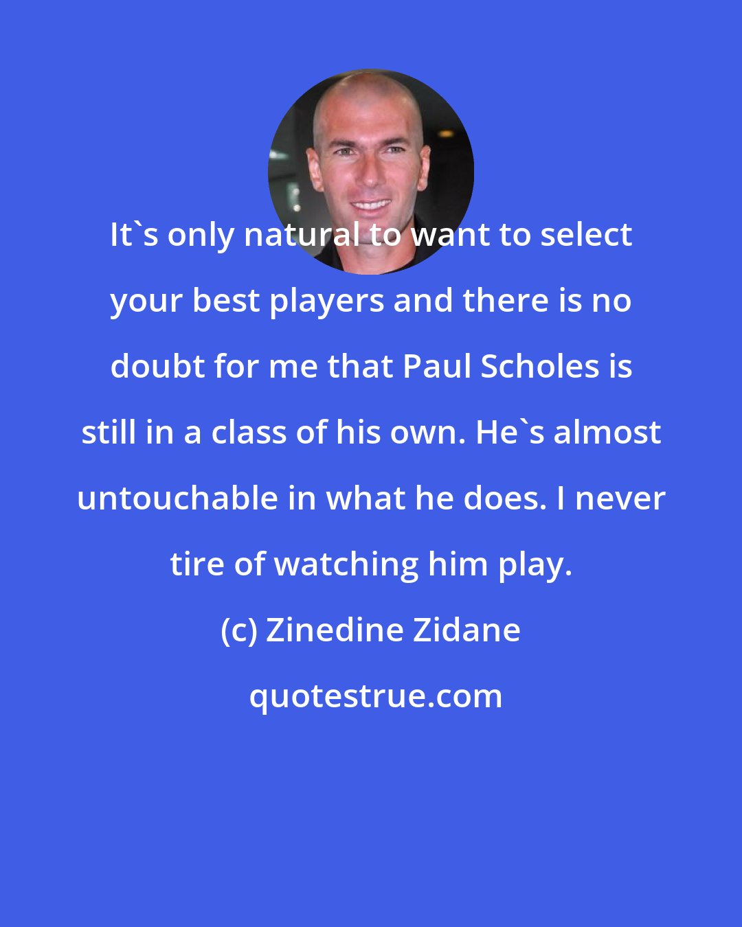 Zinedine Zidane: It's only natural to want to select your best players and there is no doubt for me that Paul Scholes is still in a class of his own. He's almost untouchable in what he does. I never tire of watching him play.