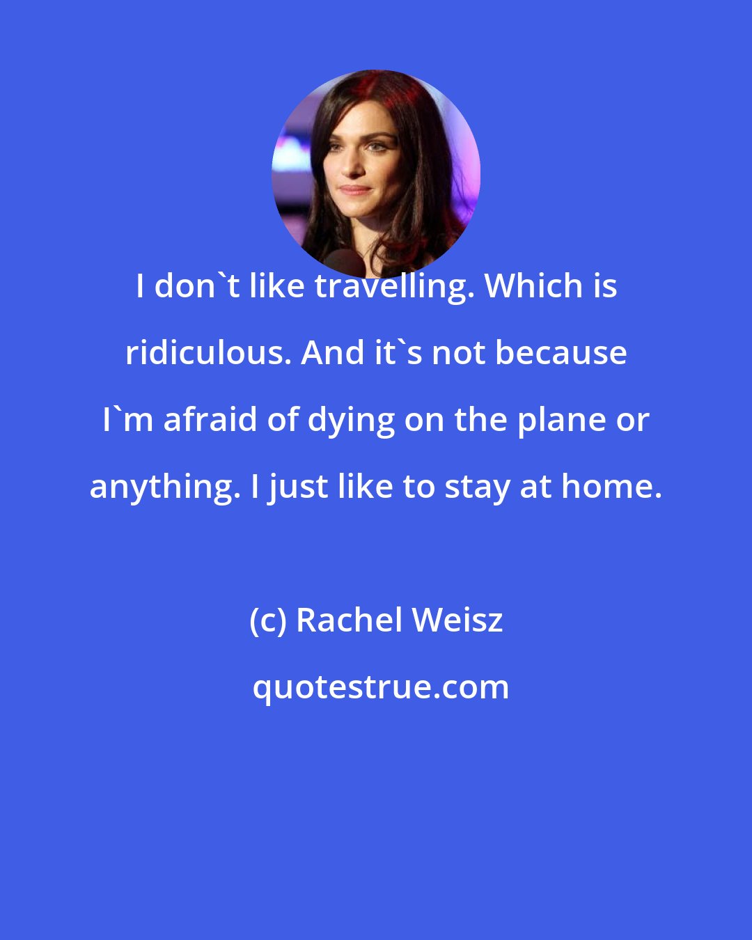 Rachel Weisz: I don't like travelling. Which is ridiculous. And it's not because I'm afraid of dying on the plane or anything. I just like to stay at home.