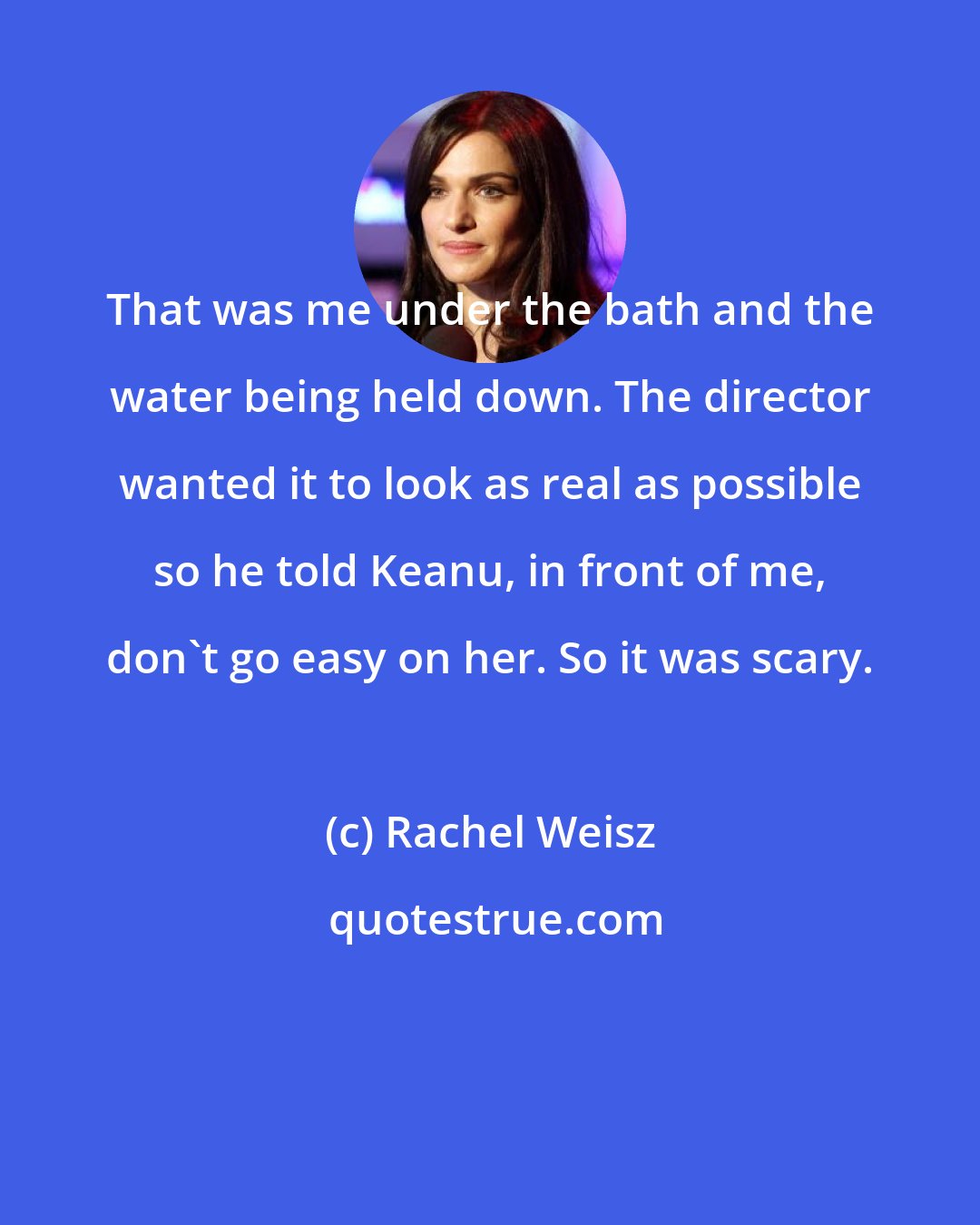 Rachel Weisz: That was me under the bath and the water being held down. The director wanted it to look as real as possible so he told Keanu, in front of me, don't go easy on her. So it was scary.