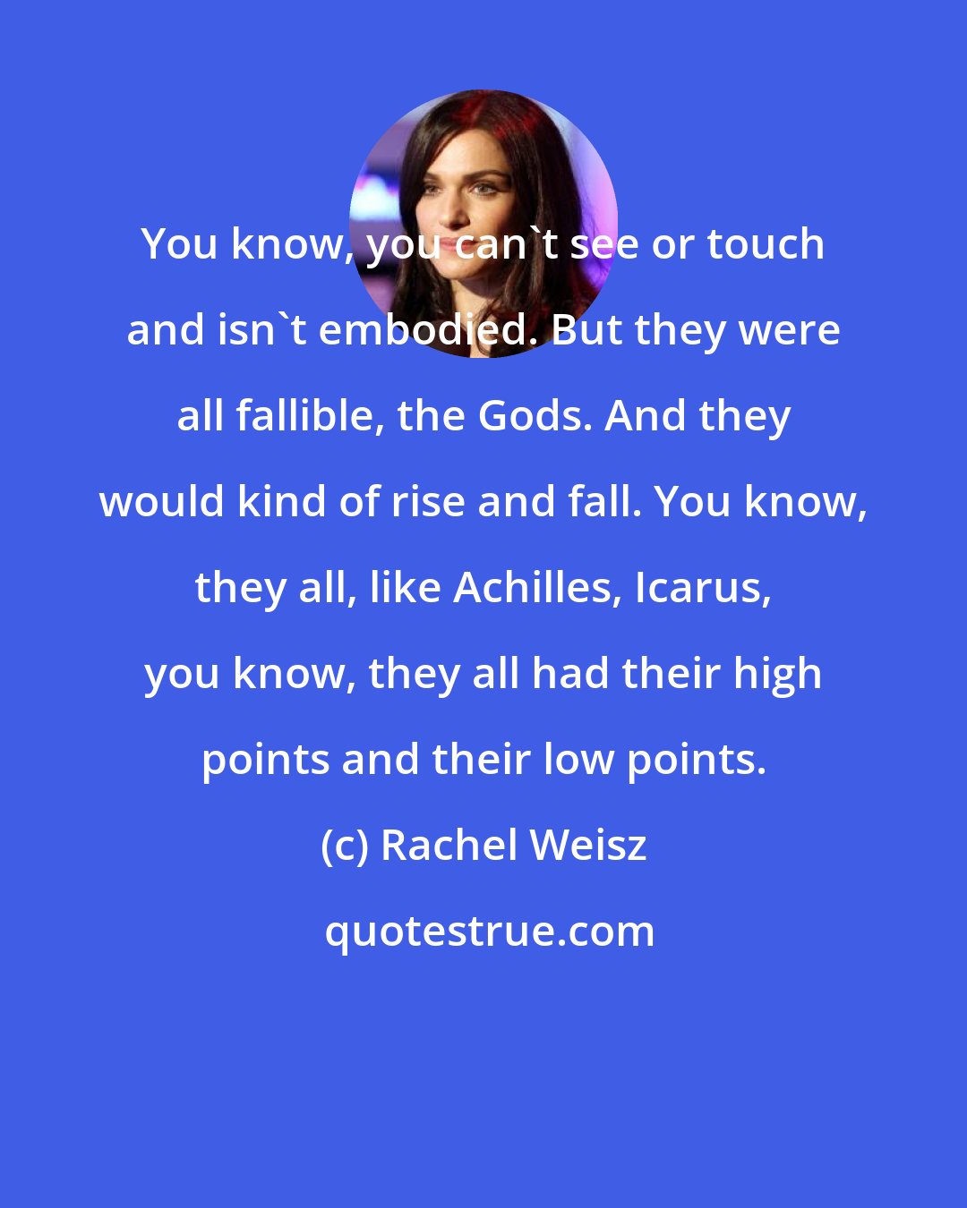 Rachel Weisz: You know, you can't see or touch and isn't embodied. But they were all fallible, the Gods. And they would kind of rise and fall. You know, they all, like Achilles, Icarus, you know, they all had their high points and their low points.