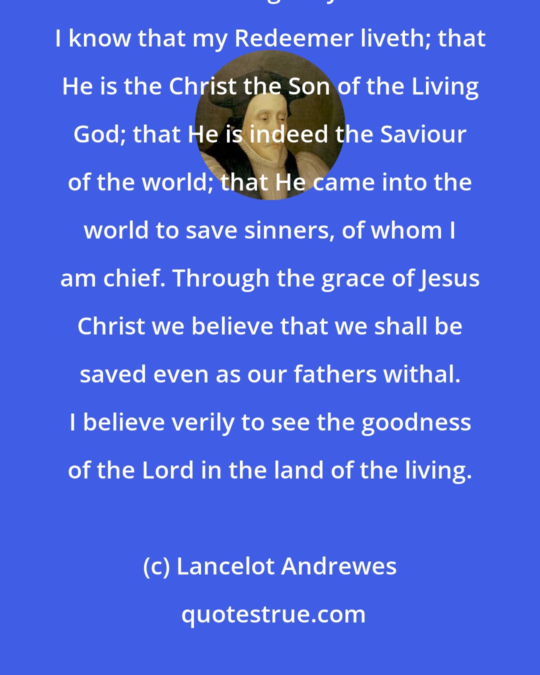 Lancelot Andrewes: FAITH Coming unto God, I believe that He is, and that He is a rewarder of them that diligently seek Him: I know that my Redeemer liveth; that He is the Christ the Son of the Living God; that He is indeed the Saviour of the world; that He came into the world to save sinners, of whom I am chief. Through the grace of Jesus Christ we believe that we shall be saved even as our fathers withal. I believe verily to see the goodness of the Lord in the land of the living.