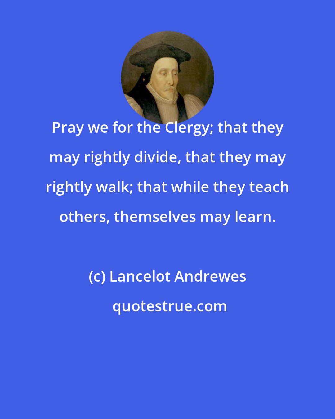 Lancelot Andrewes: Pray we for the Clergy; that they may rightly divide, that they may rightly walk; that while they teach others, themselves may learn.