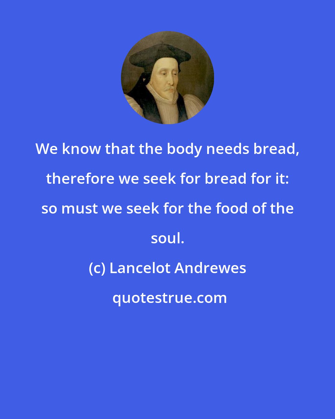 Lancelot Andrewes: We know that the body needs bread, therefore we seek for bread for it: so must we seek for the food of the soul.