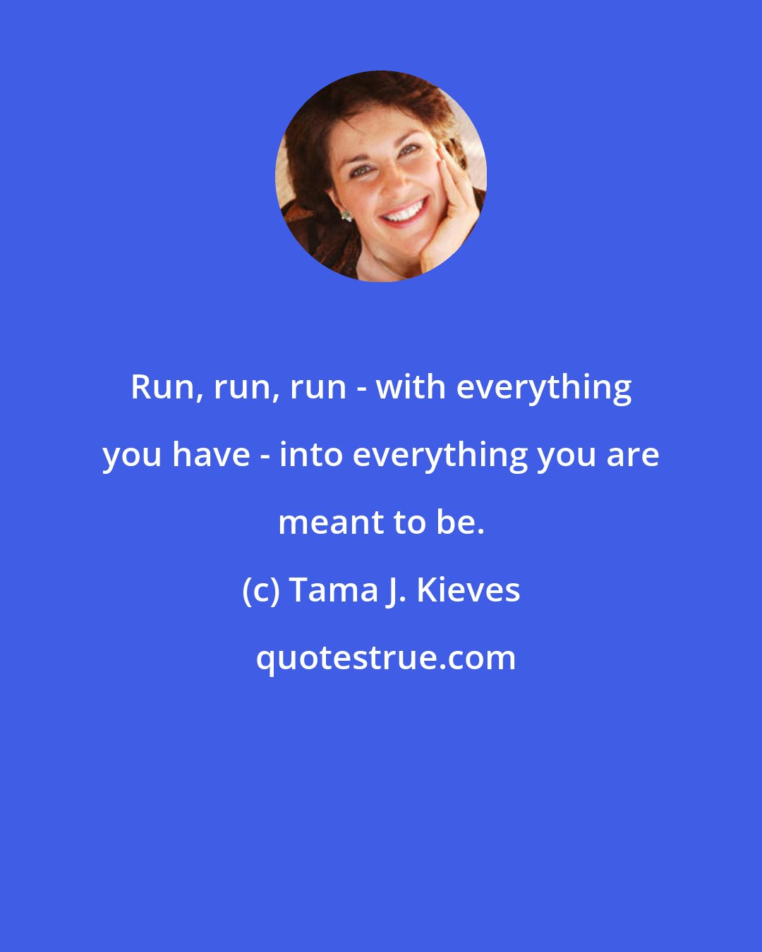 Tama J. Kieves: Run, run, run - with everything you have - into everything you are meant to be.