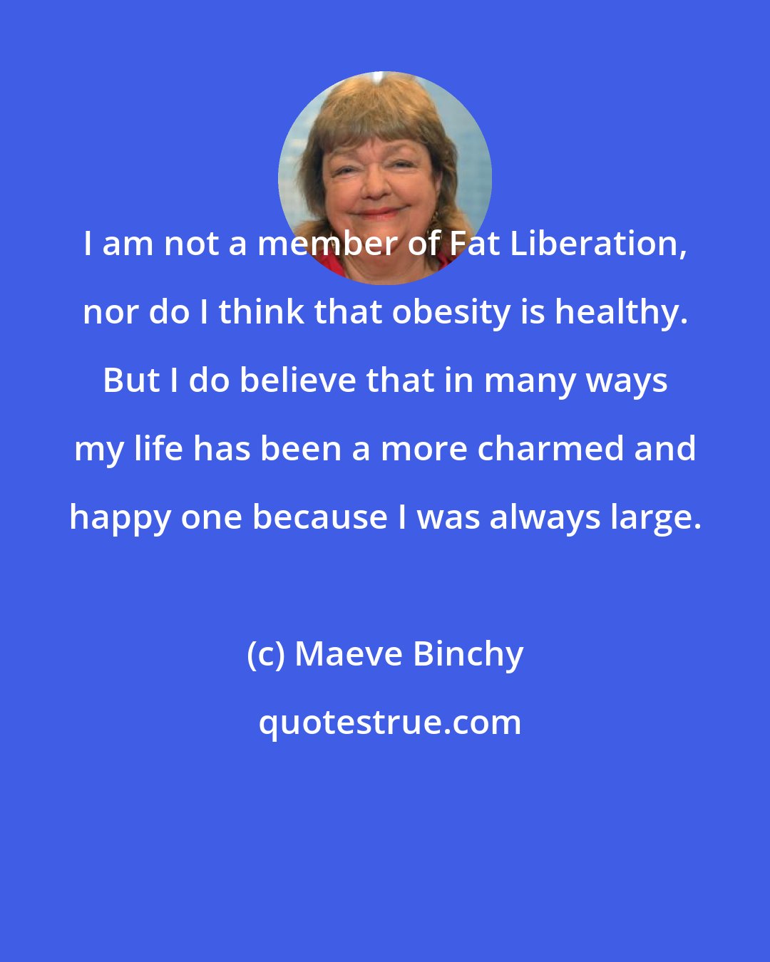 Maeve Binchy: I am not a member of Fat Liberation, nor do I think that obesity is healthy. But I do believe that in many ways my life has been a more charmed and happy one because I was always large.