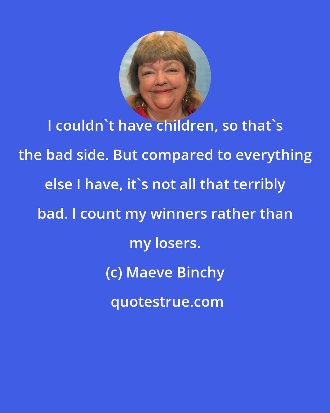 Maeve Binchy: I couldn't have children, so that's the bad side. But compared to everything else I have, it's not all that terribly bad. I count my winners rather than my losers.