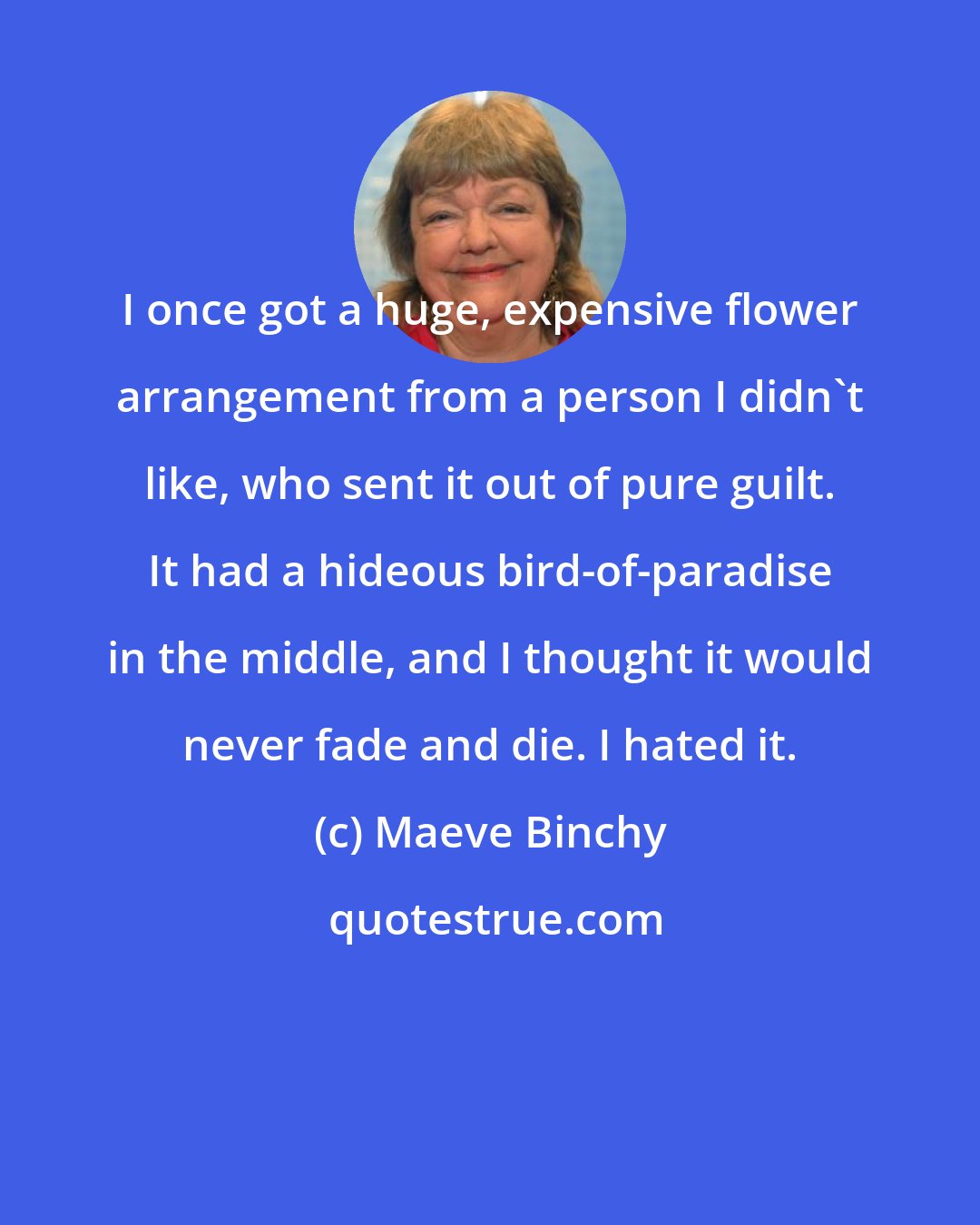 Maeve Binchy: I once got a huge, expensive flower arrangement from a person I didn't like, who sent it out of pure guilt. It had a hideous bird-of-paradise in the middle, and I thought it would never fade and die. I hated it.