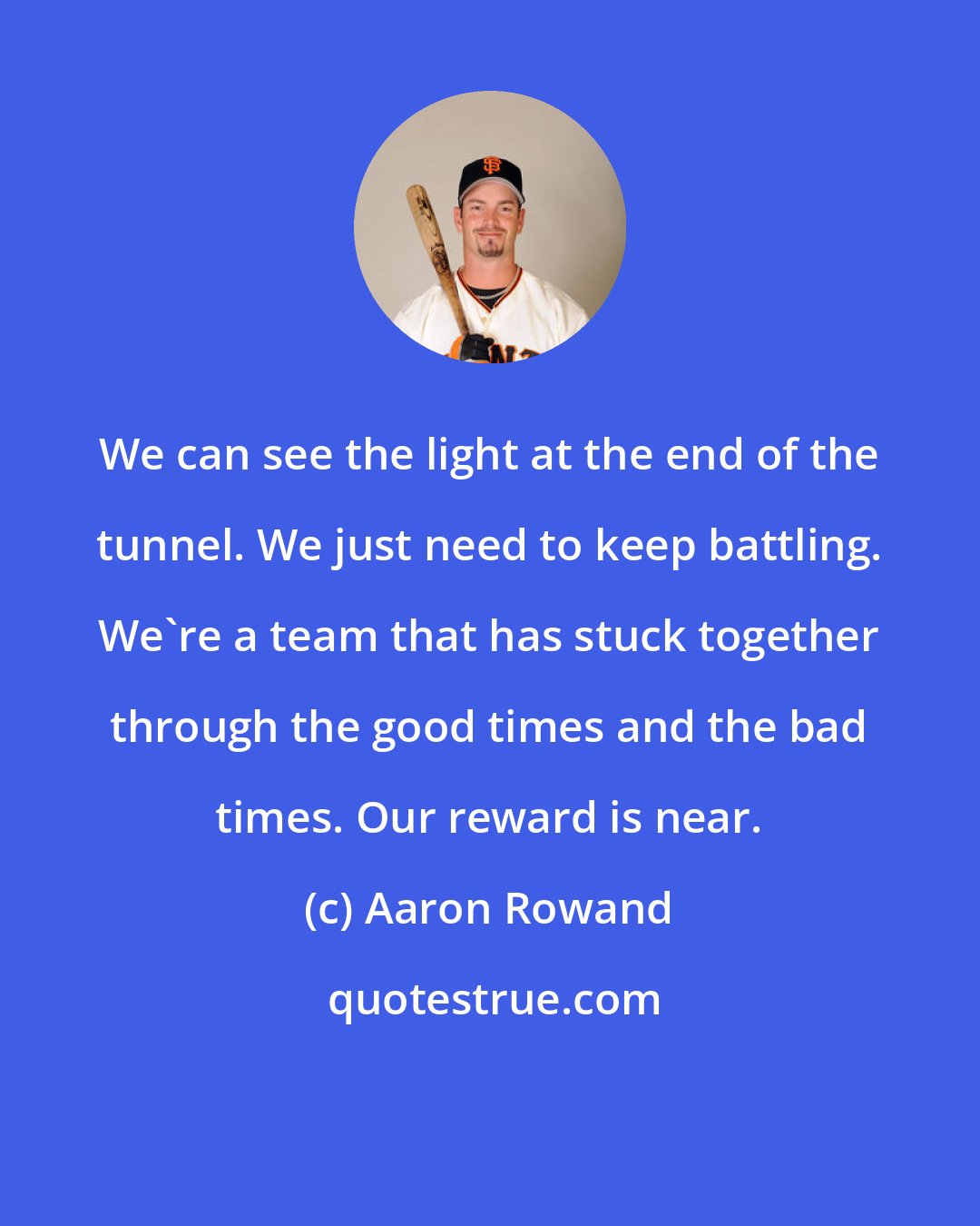 Aaron Rowand: We can see the light at the end of the tunnel. We just need to keep battling. We're a team that has stuck together through the good times and the bad times. Our reward is near.