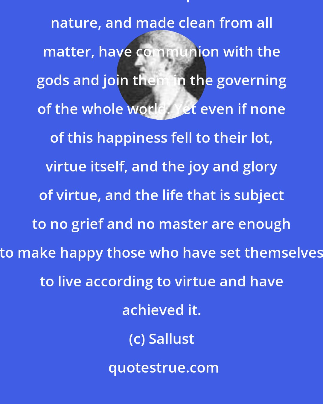 Sallust: Souls that have lived in virtue are in general happy, and when separated from the irrational part of their nature, and made clean from all matter, have communion with the gods and join them in the governing of the whole world. Yet even if none of this happiness fell to their lot, virtue itself, and the joy and glory of virtue, and the life that is subject to no grief and no master are enough to make happy those who have set themselves to live according to virtue and have achieved it.