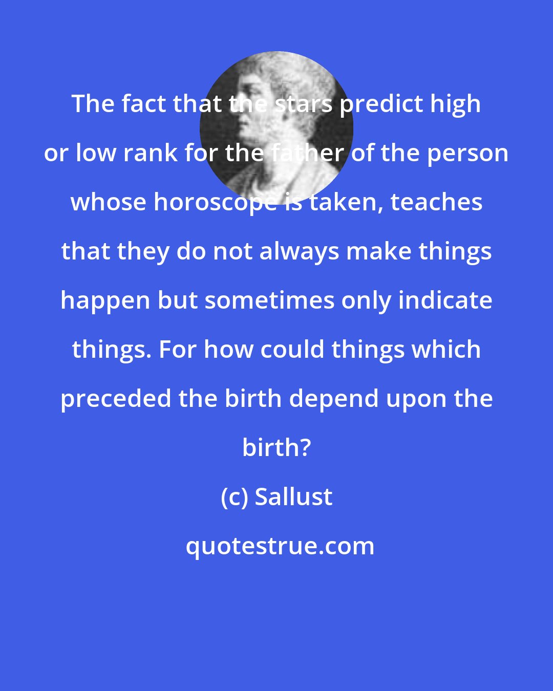 Sallust: The fact that the stars predict high or low rank for the father of the person whose horoscope is taken, teaches that they do not always make things happen but sometimes only indicate things. For how could things which preceded the birth depend upon the birth?