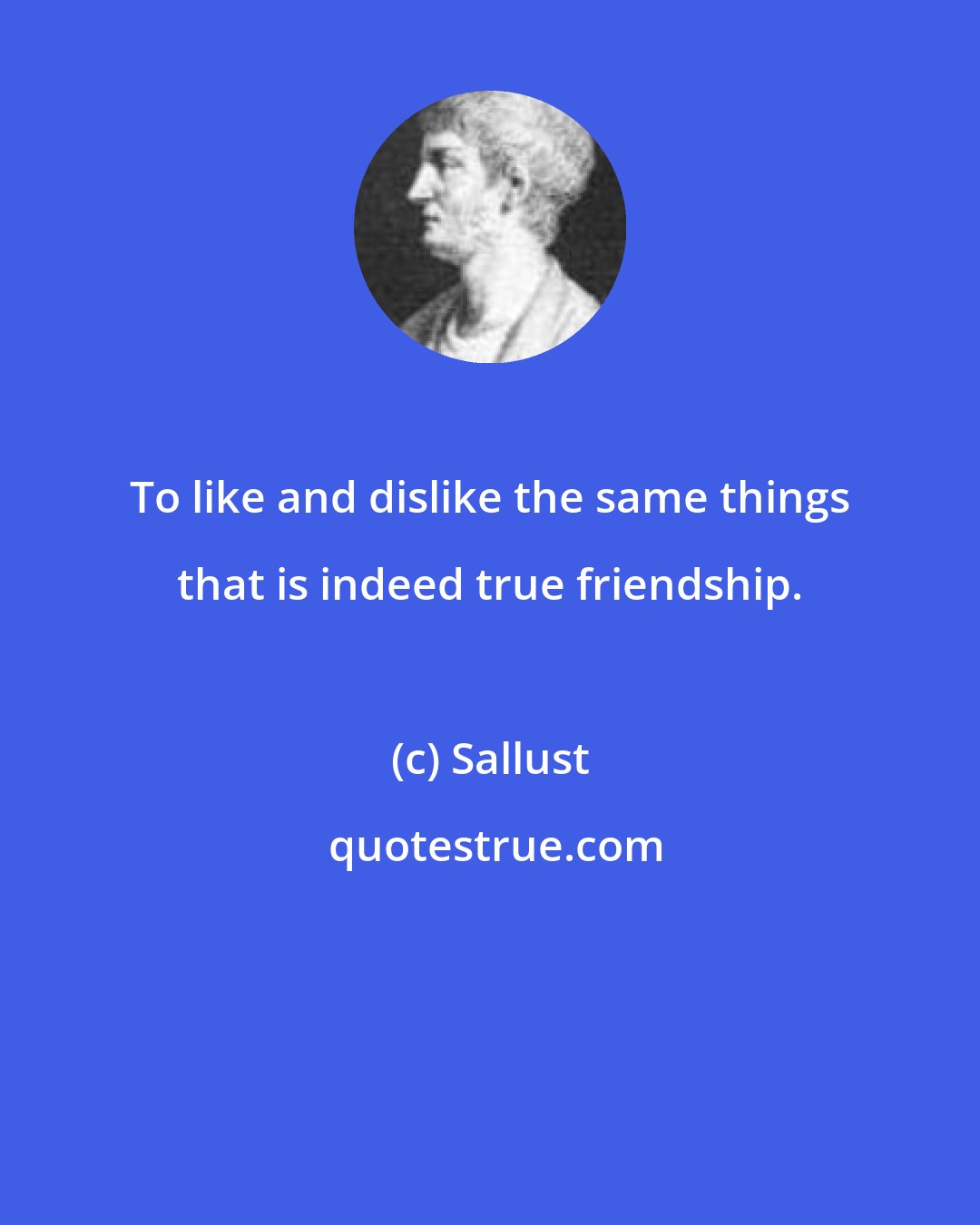 Sallust: To like and dislike the same things that is indeed true friendship.