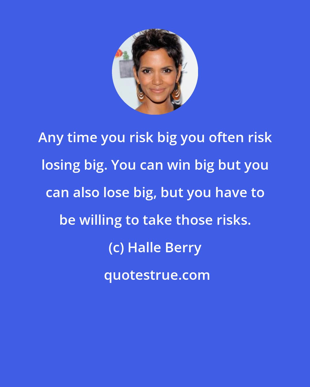 Halle Berry: Any time you risk big you often risk losing big. You can win big but you can also lose big, but you have to be willing to take those risks.