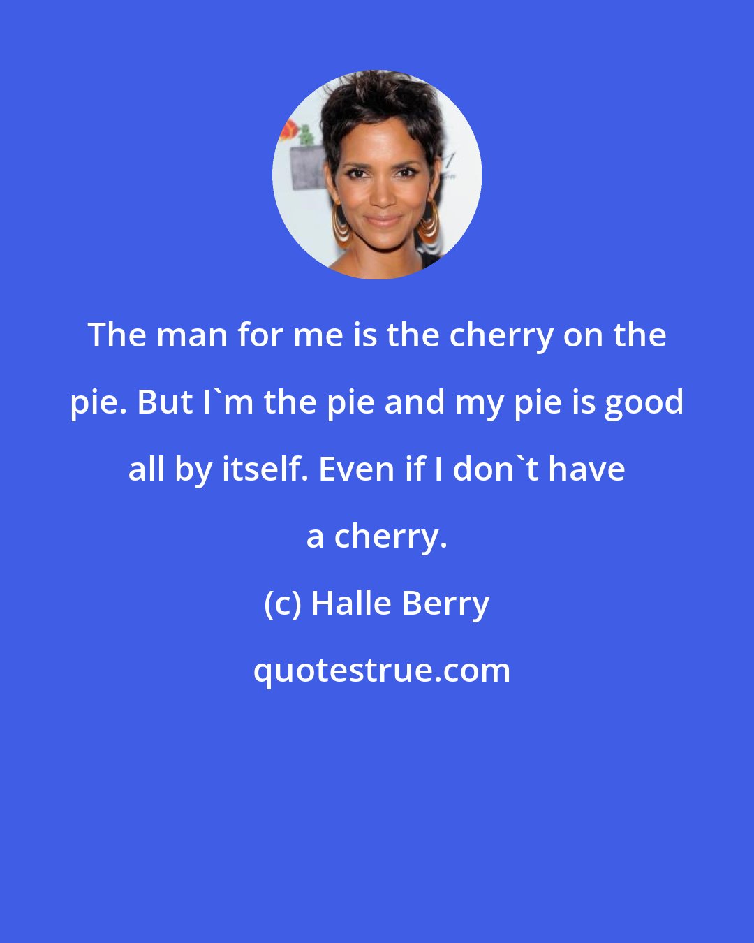 Halle Berry: The man for me is the cherry on the pie. But I'm the pie and my pie is good all by itself. Even if I don't have a cherry.