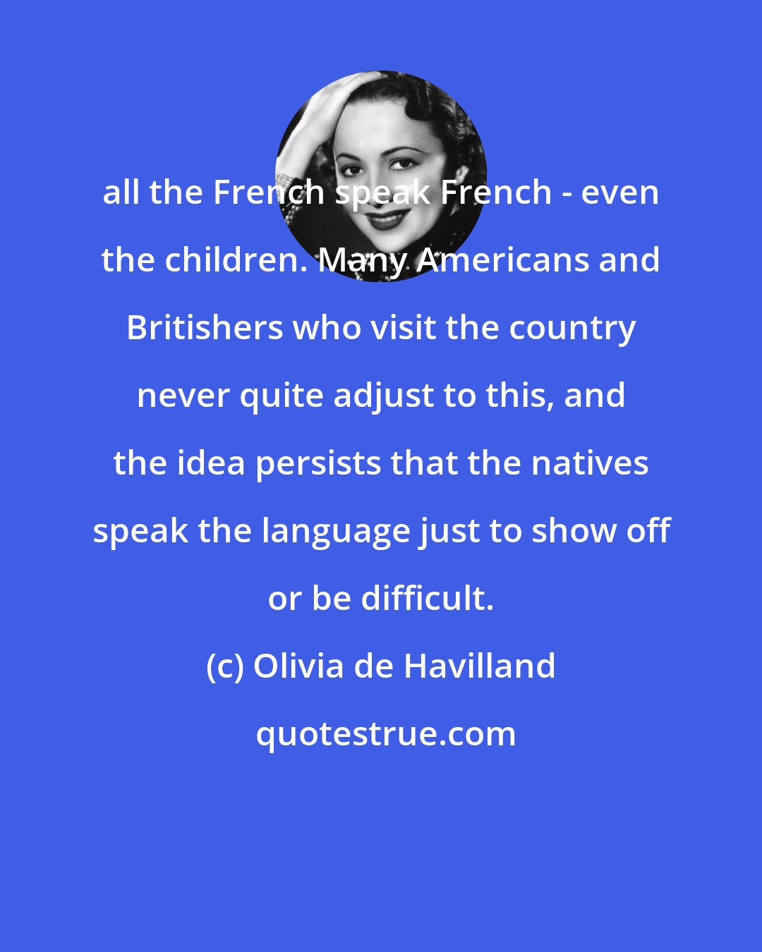 Olivia de Havilland: all the French speak French - even the children. Many Americans and Britishers who visit the country never quite adjust to this, and the idea persists that the natives speak the language just to show off or be difficult.