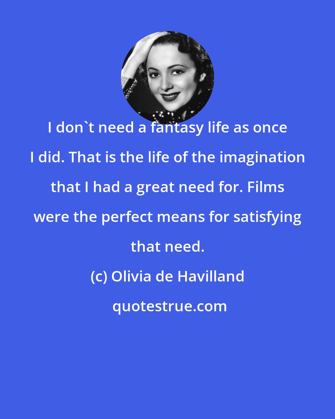 Olivia de Havilland: I don't need a fantasy life as once I did. That is the life of the imagination that I had a great need for. Films were the perfect means for satisfying that need.