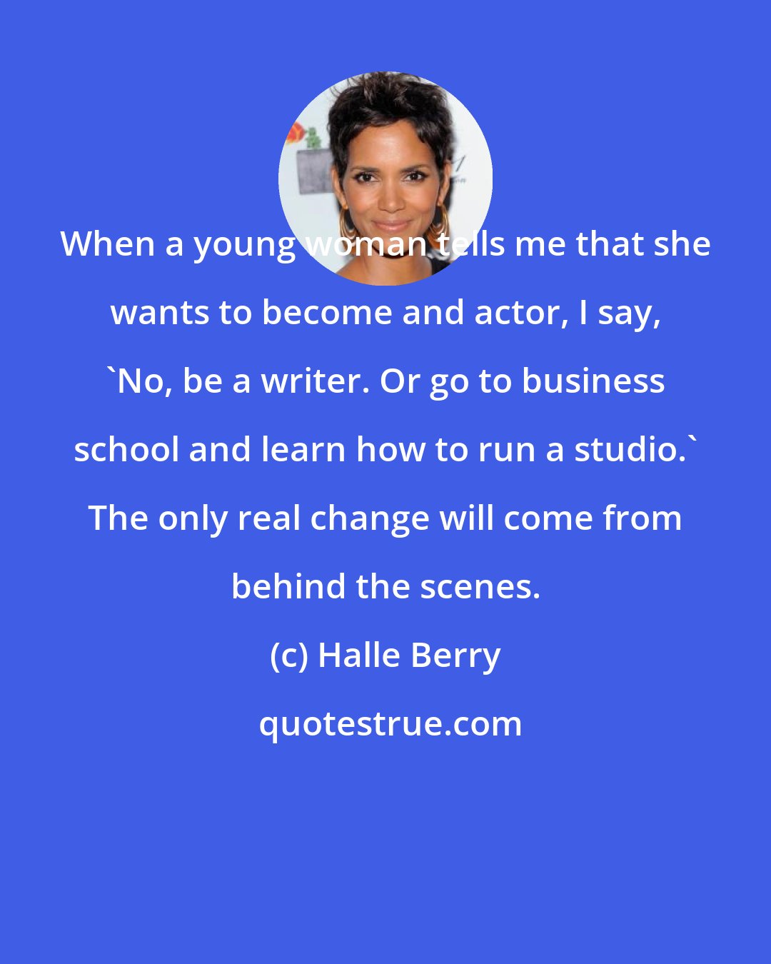 Halle Berry: When a young woman tells me that she wants to become and actor, I say, 'No, be a writer. Or go to business school and learn how to run a studio.' The only real change will come from behind the scenes.