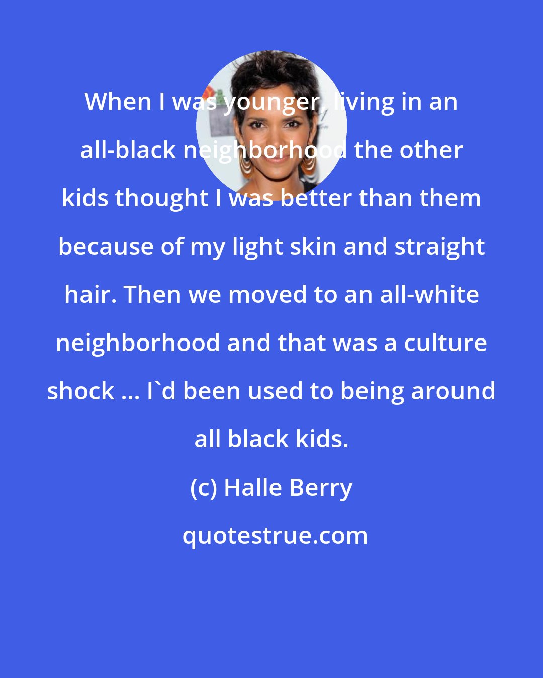 Halle Berry: When I was younger, living in an all-black neighborhood the other kids thought I was better than them because of my light skin and straight hair. Then we moved to an all-white neighborhood and that was a culture shock ... I'd been used to being around all black kids.