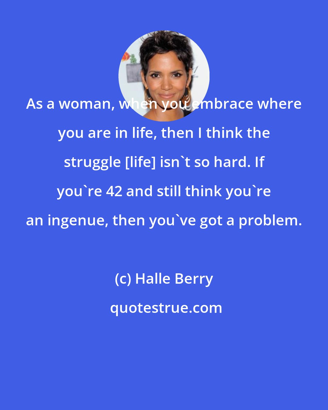 Halle Berry: As a woman, when you embrace where you are in life, then I think the struggle [life] isn't so hard. If you're 42 and still think you're an ingenue, then you've got a problem.