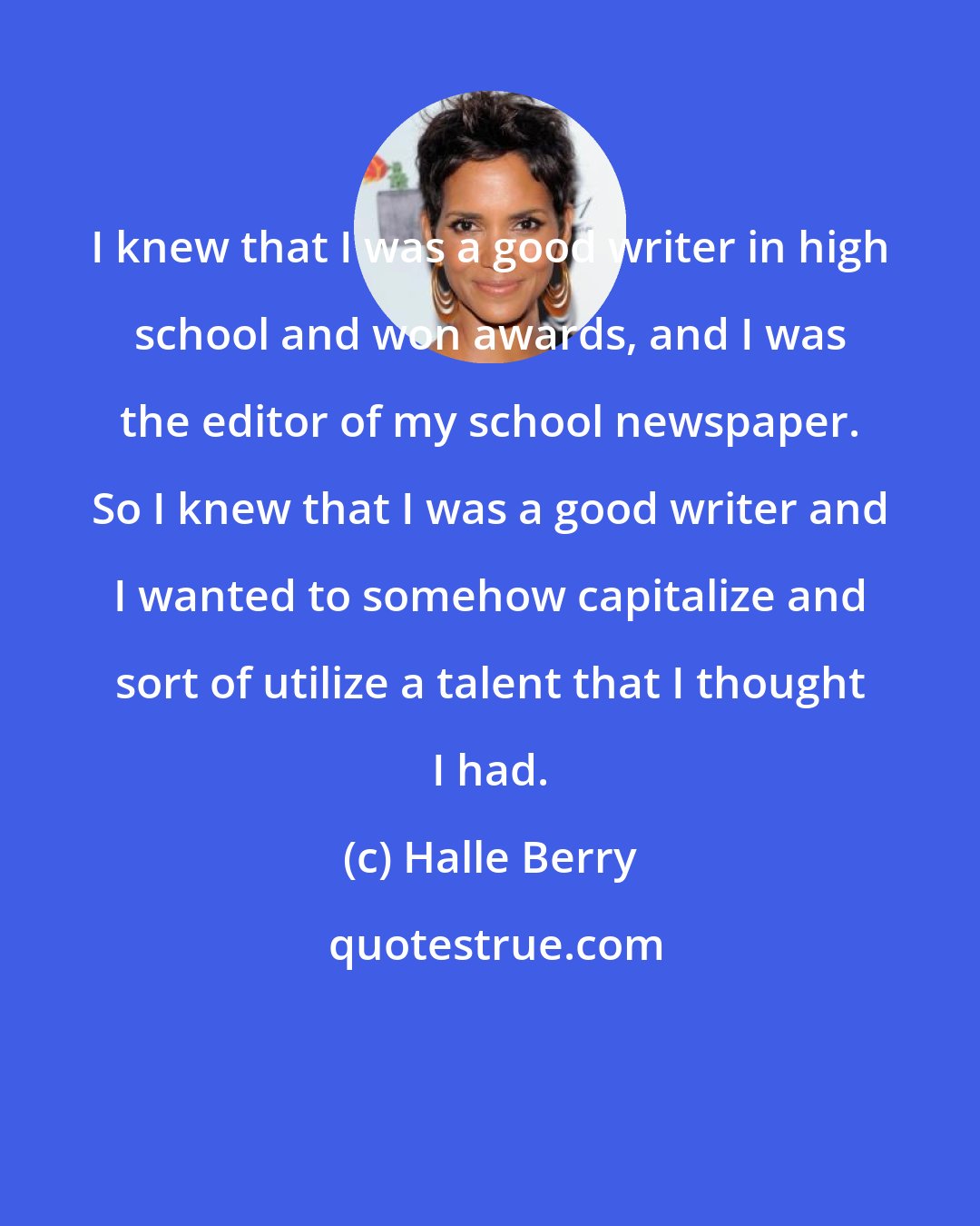 Halle Berry: I knew that I was a good writer in high school and won awards, and I was the editor of my school newspaper. So I knew that I was a good writer and I wanted to somehow capitalize and sort of utilize a talent that I thought I had.