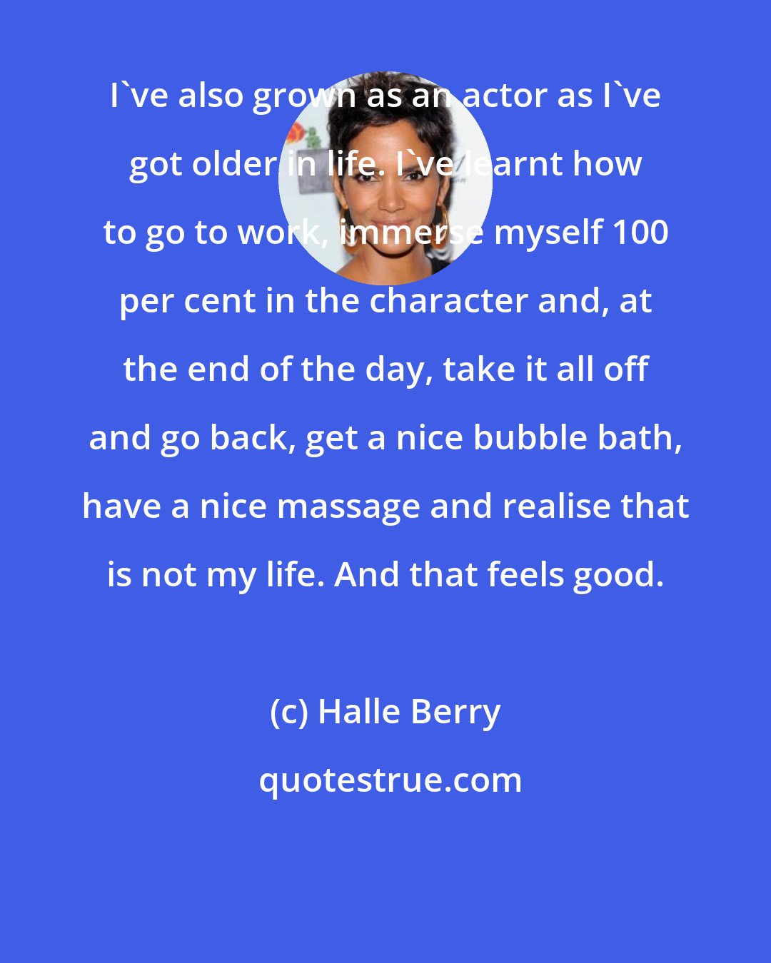 Halle Berry: I've also grown as an actor as I've got older in life. I've learnt how to go to work, immerse myself 100 per cent in the character and, at the end of the day, take it all off and go back, get a nice bubble bath, have a nice massage and realise that is not my life. And that feels good.